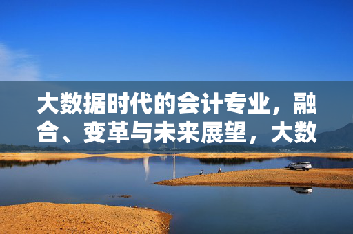 大数据时代的会计专业，融合、变革与未来展望，大数据时代会计专业的融合、变革与未来展望