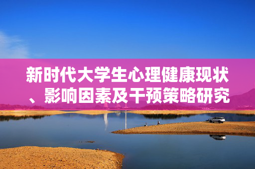 新时代大学生心理健康现状、影响因素及干预策略研究,新时代大学生心理健康现状、影响因素及干预策略研究