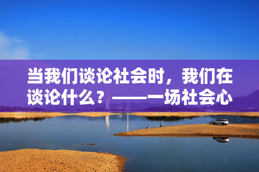 当我们谈论社会时,我们在谈论什么?——一场社会心理学讲座的启示,社会心理学讲座,我们谈论社会时的启示