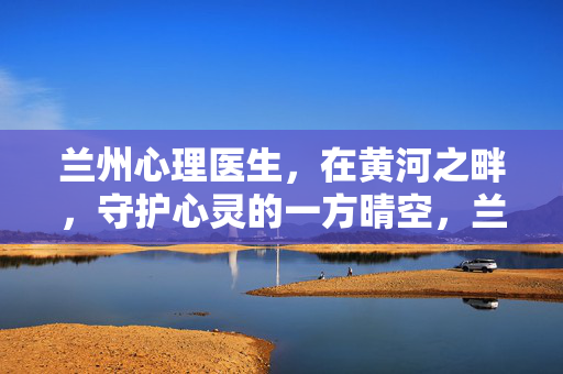 兰州心理医生,在黄河之畔,守护心灵的一方晴空,兰州黄河畔,心理医生守护心灵晴空