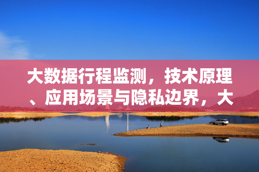 大数据行程监测，技术原理、应用场景与隐私边界，大数据行程监测，技术原理、应用场景与隐私边界