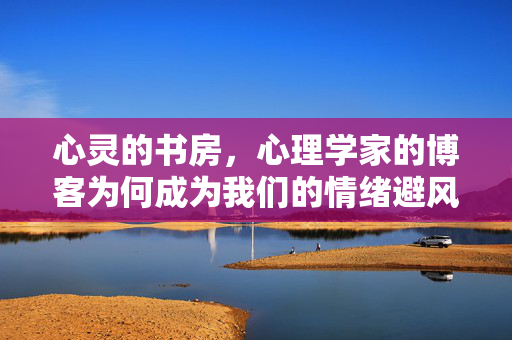 心灵的书房,心理学家的博客为何成为我们的情绪避风港?心理学家的博客,心灵书房的情绪避风港