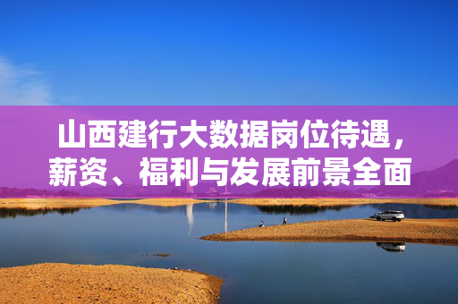 山西建行大数据岗位待遇，薪资、福利与发展前景全面解析，山西建行大数据岗位待遇、薪资、福利与发展前景全面解析