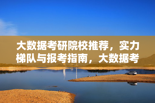 大数据考研院校推荐，实力梯队与报考指南，大数据考研院校推荐，实力梯队与报考指南