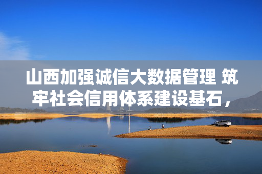 山西加强诚信大数据管理 筑牢社会信用体系建设基石，山西加强诚信大数据管理 筑牢社会信用体系建设基石