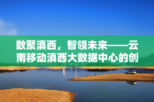 数聚滇西，智领未来——云南移动滇西大数据中心的创新实践与发展蓝图