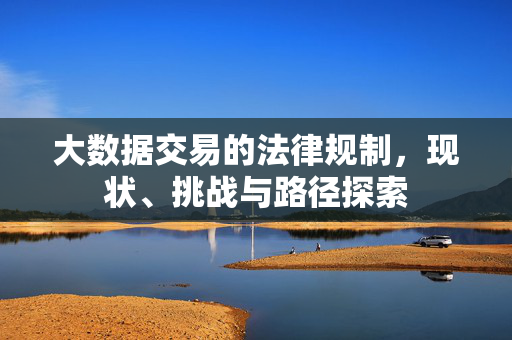 大数据交易的法律规制,现状、挑战与路径探索