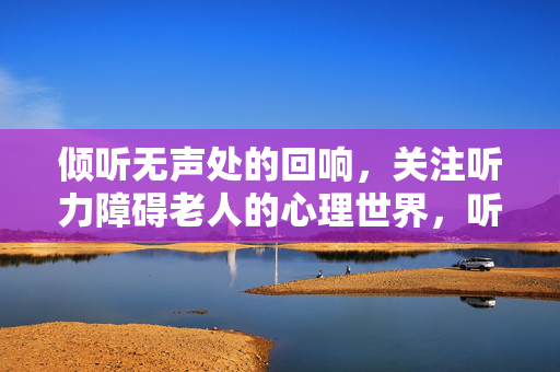 倾听无声处的回响,关注听力障碍老人的心理世界,听力障碍老人,倾听无声处的心理回响