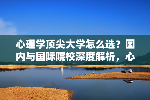 心理学顶尖大学怎么选？国内与国际院校深度解析，心理学顶尖大学选校，国内与国际院校深度解析