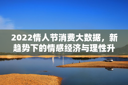 2022情人节消费大数据,新趋势下的情感经济与理性升温,2022情人节消费大数据,情感经济与理性升温的新趋势
