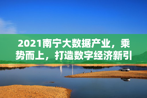 2021南宁大数据产业，乘势而上，打造数字经济新引擎，2021南宁，大数据产业乘势而上 打造数字经济新引擎