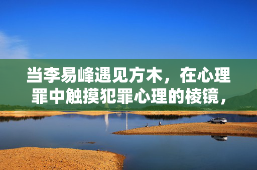 当李易峰遇见方木，在心理罪中触摸犯罪心理的棱镜，李易峰遇见方木，在心理罪中触摸犯罪心理棱镜