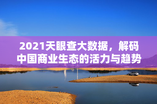 2021天眼查大数据，解码中国商业生态的活力与趋势，2021天眼查大数据解码中国商业生态活力与趋势