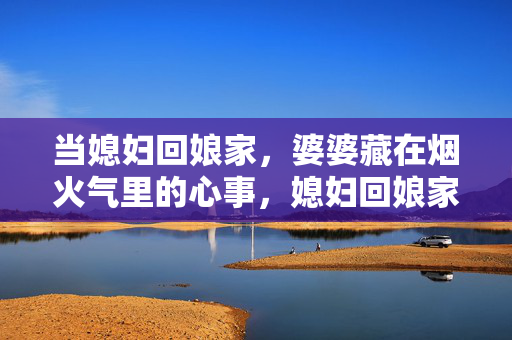 当媳妇回娘家,婆婆藏在烟火气里的心事,媳妇回娘家,烟火藏着婆婆心