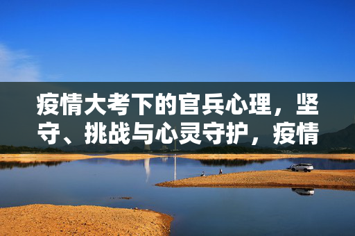 疫情大考下的官兵心理,坚守、挑战与心灵守护,疫情大考下的官兵心理,坚守、挑战与心灵守护