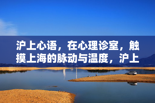 沪上心语,在心理诊室,触摸上海的脉动与温度,沪上诊室心语,触摸城市的脉动与温度