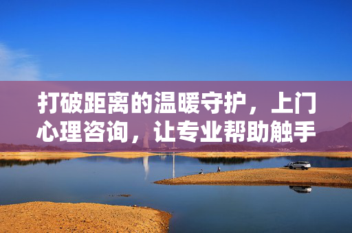 打破距离的温暖守护,上门心理咨询,让专业帮助触手可及,上门心理咨询,温暖守护触手可及