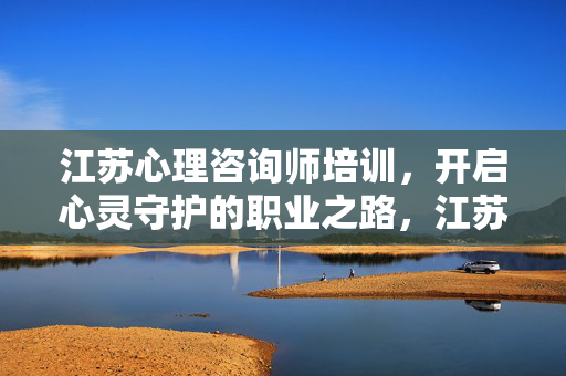 江苏心理咨询师培训,开启心灵守护的职业之路,江苏心理咨询师培训,开启心灵守护的职业之路
