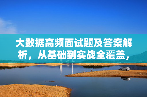 大数据高频面试题及答案解析,从基础到实战全覆盖,大数据高频面试题及答案解析,基础到实战全覆盖
