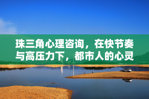 珠三角心理咨询,在快节奏与高压力下,都市人的心灵刚需与解决路径,珠三角心理咨询,都市人快节奏高压力的心灵刚需与解决路径