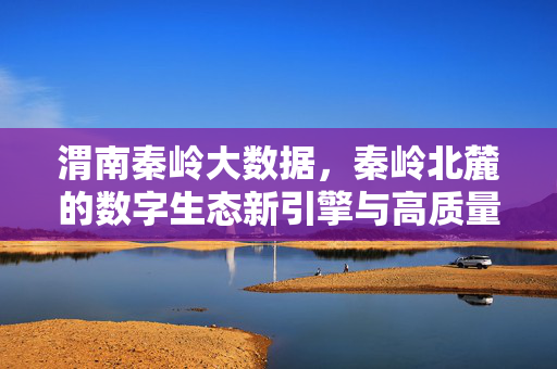 渭南秦岭大数据,秦岭北麓的数字生态新引擎与高质量发展新动能,渭南秦岭大数据,秦岭北麓数字生态新引擎与高质量发展新动能