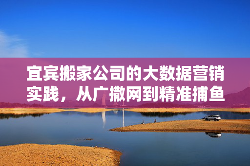 宜宾搬家公司的大数据营销实践,从广撒网到精准捕鱼的转型,宜宾搬家公司大数据营销,从广撒网到精准捕鱼的转型