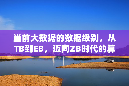 当前大数据的数据级别,从TB到EB,迈向ZB时代的算力与价值,从TB到ZB,大数据算力与价值的时代跃迁