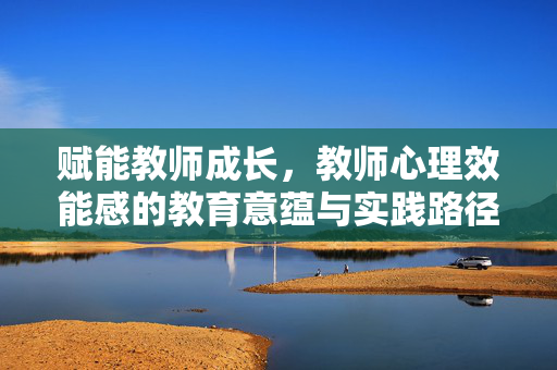 赋能教师成长,教师心理效能感的教育意蕴与实践路径,赋能教师成长,教师心理效能感的教育意蕴与实践路径