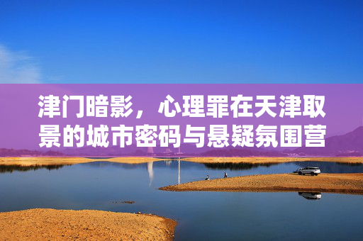 津门暗影,心理罪在天津取景的城市密码与悬疑氛围营造,津门暗影,心理罪取景的城市密码与悬疑氛围