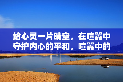给心灵一片晴空,在喧嚣中守护内心的平和,喧嚣中的心灵晴空