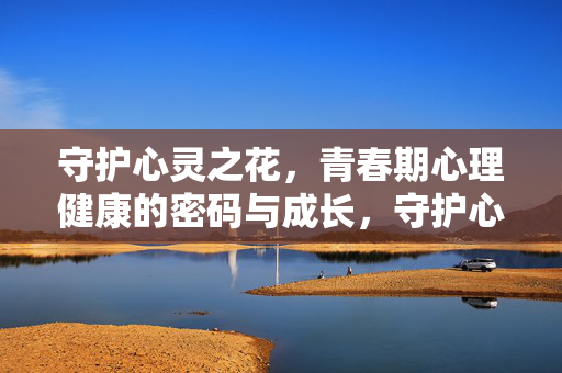 守护心灵之花,青春期心理健康的密码与成长,守护心灵之花,青春期心理健康的成长密码