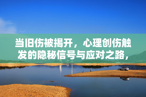 当旧伤被揭开,心理创伤触发的隐秘信号与应对之路,旧伤揭开,心理创伤的隐秘信号与应对