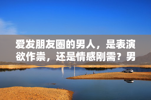 爱发朋友圈的男人,是表演欲作祟,还是情感刚需?男人爱发朋友圈,表演欲还是情感刚需?