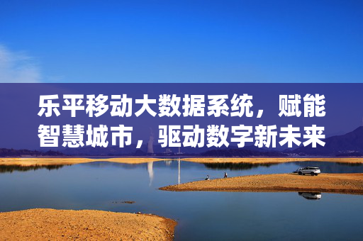 乐平移动大数据系统，赋能智慧城市，驱动数字新未来，乐平移动大数据系统赋能智慧城市 驱动数字新未来