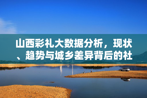 山西彩礼大数据分析,现状、趋势与城乡差异背后的社会密码,山西彩礼大数据,现状、趋势与城乡差异的社会密码