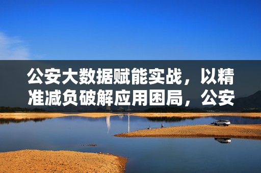 公安大数据赋能实战，以精准减负破解应用困局，公安大数据赋能实战，精准减负破解应用困局