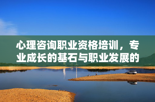心理咨询职业资格培训，专业成长的基石与职业发展的阶梯，心理咨询职业资格培训，专业成长的基石与职业发展的阶梯