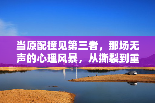 当原配撞见第三者，那场无声的心理风暴，从撕裂到重建，原配撞见第三者，无声风暴中的撕裂与重建