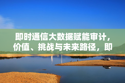 即时通信大数据赋能审计,价值、挑战与未来路径,即时通信大数据赋能审计,价值、挑战与未来路径