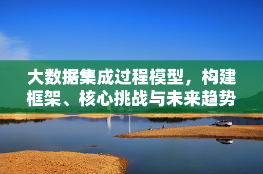 大数据集成过程模型，构建框架、核心挑战与未来趋势，大数据集成过程模型，构建框架、核心挑战与未来趋势