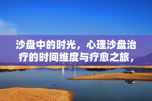 沙盘中的时光，心理沙盘治疗的时间维度与疗愈之旅，沙盘时光，疗愈之旅的时间维度