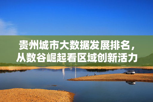贵州城市大数据发展排名,从数谷崛起看区域创新活力,数谷崛起彰显区域创新活力——贵州城市大数据发展排名