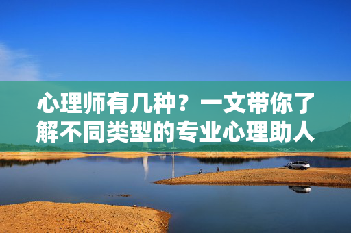 心理师有几种？一文带你了解不同类型的专业心理助人者，一文了解心理师的几种类型