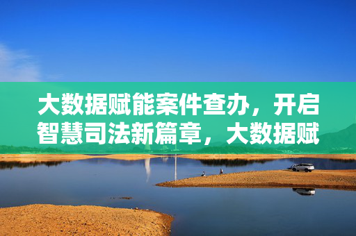大数据赋能案件查办，开启智慧司法新篇章，大数据赋能案件查办 开启智慧司法新篇章