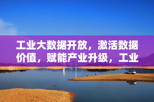工业大数据开放，激活数据价值，赋能产业升级，工业大数据开放激活价值赋能产业升级