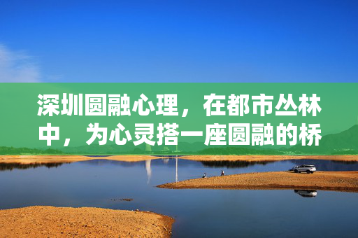 深圳圆融心理，在都市丛林中，为心灵搭一座圆融的桥，深圳圆融心理，都市心灵圆融桥