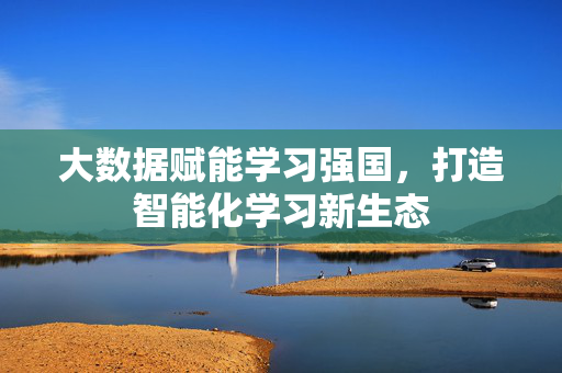 大数据赋能学习强国，打造智能化学习新生态