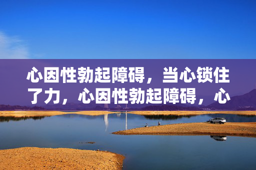 心因性勃起障碍，当心锁住了力，心因性勃起障碍，心锁住了力
