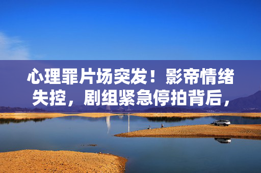 心理罪片场突发!影帝情绪失控,剧组紧急停拍背后,是艺术执拗还是压力临界?心理罪片场突发!影帝情绪失控致剧组紧急停拍,艺术执拗还是压力临界?
