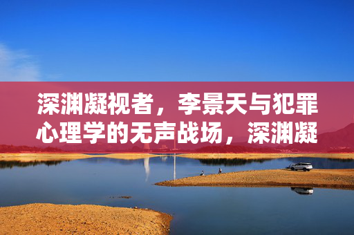 深渊凝视者,李景天与犯罪心理学的无声战场,深渊凝视者李景天,犯罪心理学的无声战场